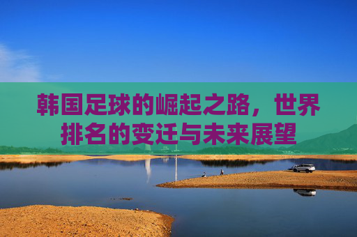 韩国足球的崛起之路，世界排名的变迁与未来展望