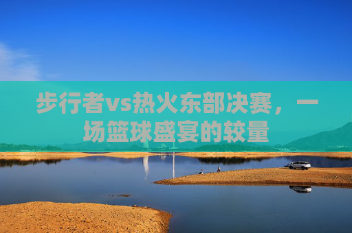 步行者vs热火东部决赛，一场篮球盛宴的较量