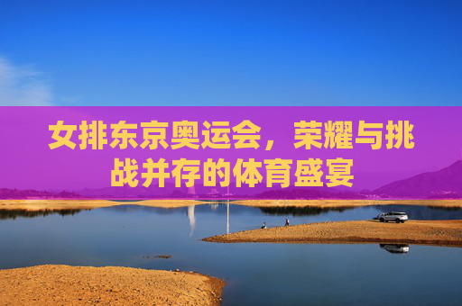 女排东京奥运会，荣耀与挑战并存的体育盛宴