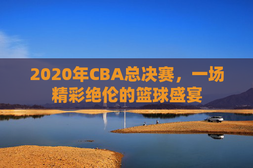 2020年CBA总决赛，一场精彩绝伦的篮球盛宴