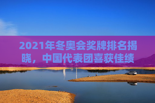 2021年冬奥会奖牌排名揭晓，中国代表团喜获佳绩
