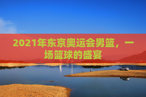 2021年东京奥运会男篮，一场篮球的盛宴