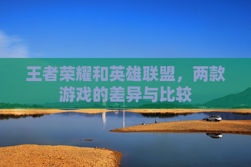 王者荣耀和英雄联盟，两款游戏的差异与比较