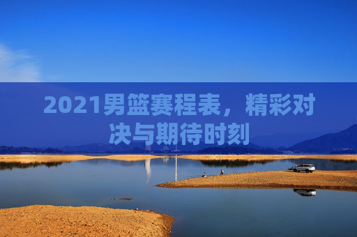 2021男篮赛程表，精彩对决与期待时刻
