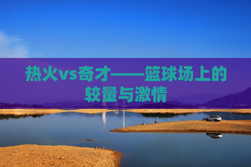 热火vs奇才——篮球场上的较量与激情