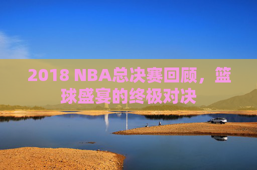 2018 NBA总决赛回顾，篮球盛宴的终极对决