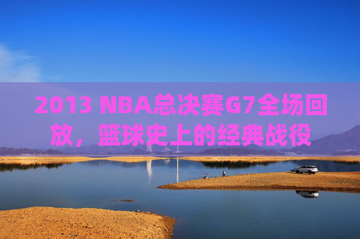 2013 NBA总决赛G7全场回放，篮球史上的经典战役