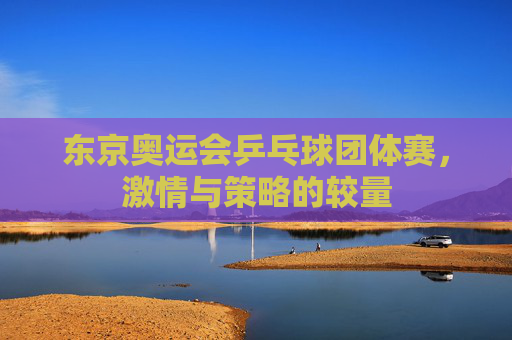 东京奥运会乒乓球团体赛，激情与策略的较量