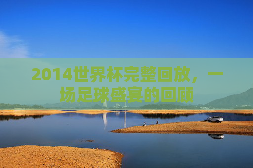 2014世界杯完整回放，一场足球盛宴的回顾