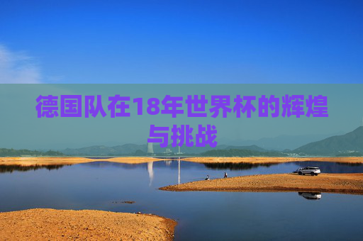 德国队在18年世界杯的辉煌与挑战