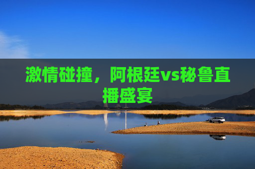 激情碰撞，阿根廷vs秘鲁直播盛宴