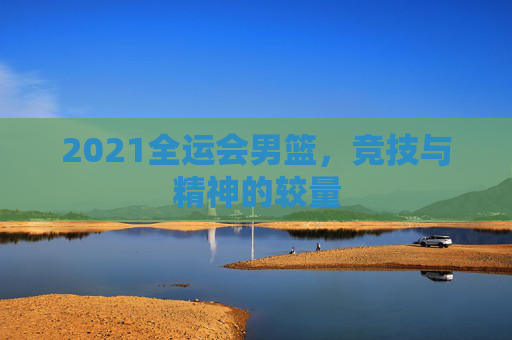 2021全运会男篮，竞技与精神的较量
