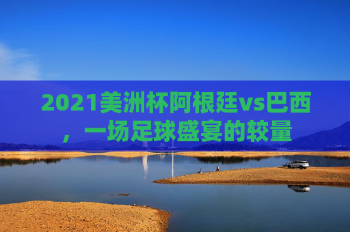 2021美洲杯阿根廷vs巴西，一场足球盛宴的较量