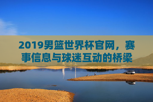 2019男篮世界杯官网，赛事信息与球迷互动的桥梁
