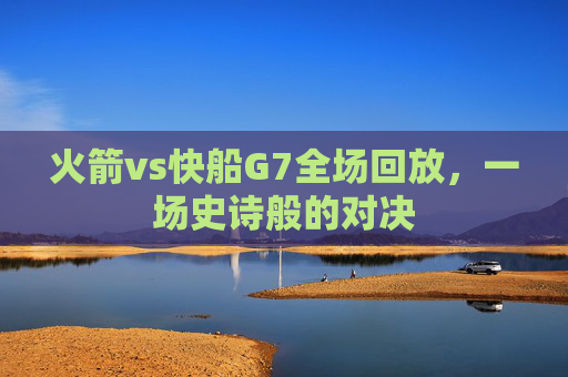火箭vs快船G7全场回放，一场史诗般的对决