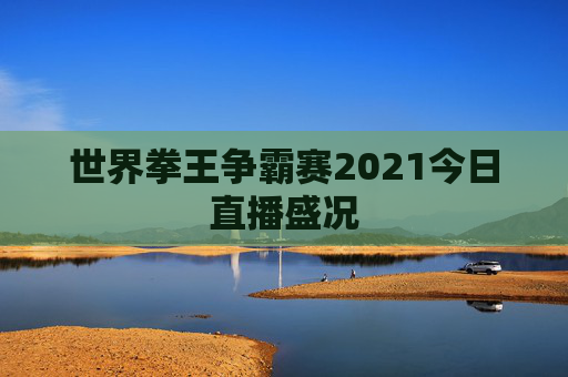 世界拳王争霸赛2021今日直播盛况