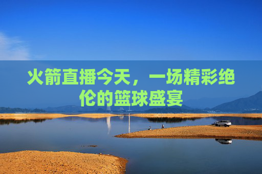 火箭直播今天，一场精彩绝伦的篮球盛宴
