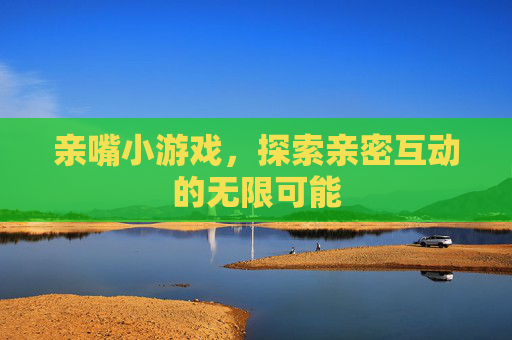 亲嘴小游戏，探索亲密互动的无限可能