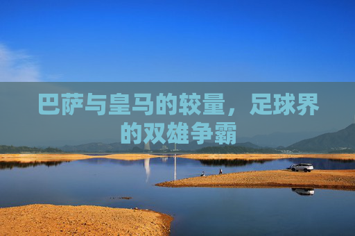 巴萨与皇马的较量，足球界的双雄争霸