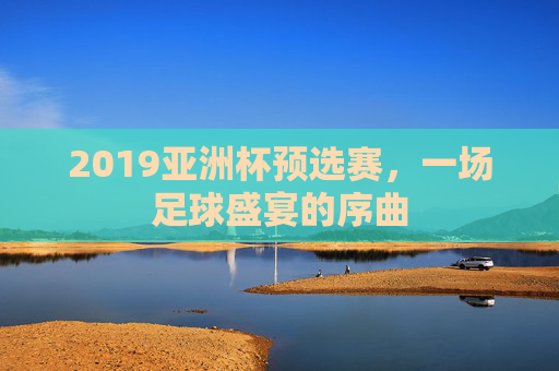 2019亚洲杯预选赛，一场足球盛宴的序曲