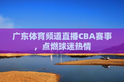 广东体育频道直播CBA赛事，点燃球迷热情