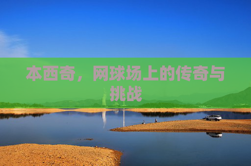 本西奇，网球场上的传奇与挑战