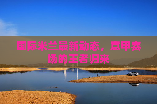 国际米兰最新动态，意甲赛场的王者归来