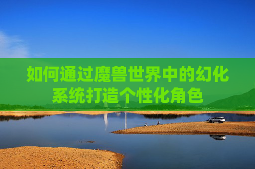 如何通过魔兽世界中的幻化系统打造个性化角色