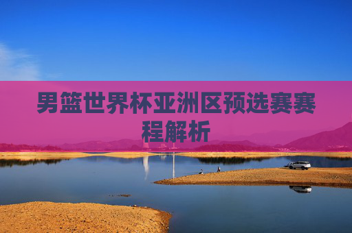 男篮世界杯亚洲区预选赛赛程解析