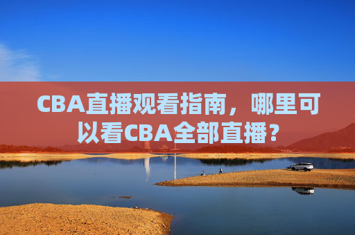 CBA直播观看指南，哪里可以看CBA全部直播？