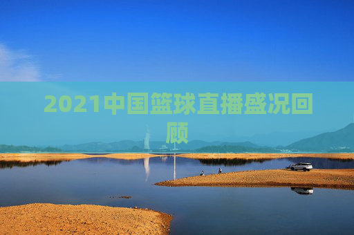 2021中国篮球直播盛况回顾