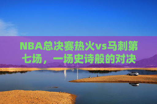 NBA总决赛热火vs马刺第七场，一场史诗般的对决