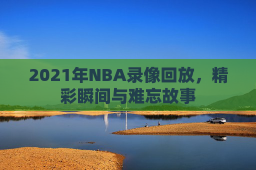 2021年NBA录像回放，精彩瞬间与难忘故事