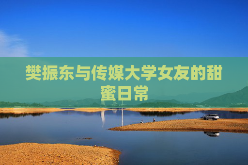樊振东与传媒大学女友的甜蜜日常