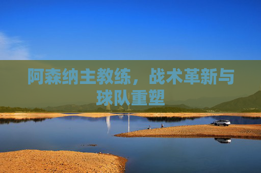 阿森纳主教练，战术革新与球队重塑
