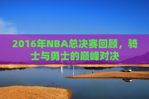 2016年NBA总决赛回顾，骑士与勇士的巅峰对决
