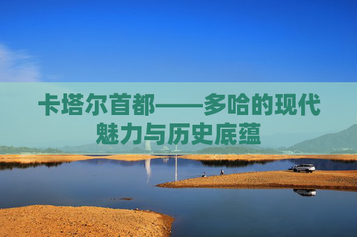 卡塔尔首都——多哈的现代魅力与历史底蕴