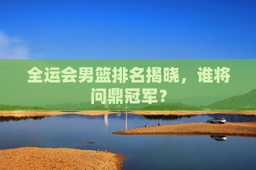 全运会男篮排名揭晓，谁将问鼎冠军？
