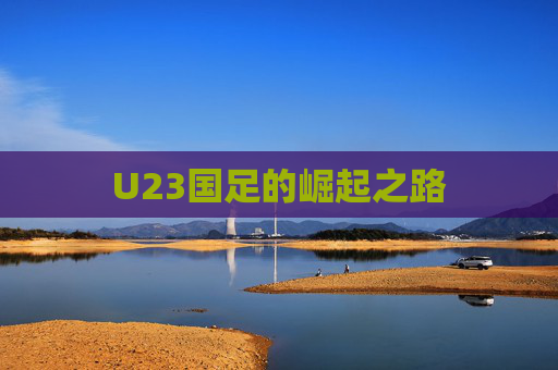 U23国足的崛起之路 U23国足的崛起之路