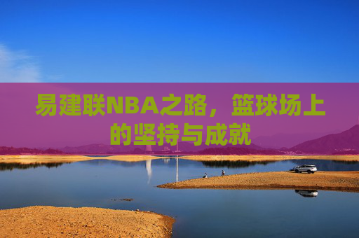 易建联NBA之路，篮球场上的坚持与成就