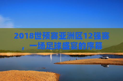 2018世预赛亚洲区12强赛，一场足球盛宴的序幕