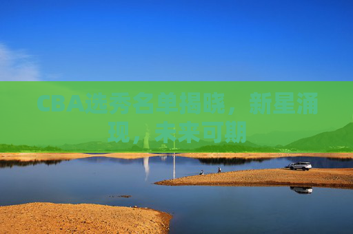 CBA选秀名单揭晓，新星涌现，未来可期