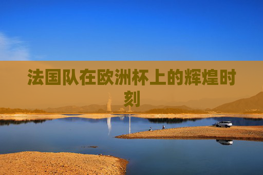 法国队在欧洲杯上的辉煌时刻 法国队在欧洲杯上的辉煌时刻