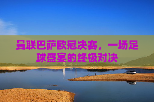 曼联巴萨欧冠决赛，一场足球盛宴的终极对决