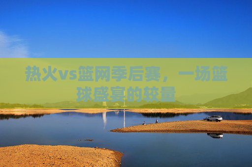 热火vs篮网季后赛,一场篮球盛宴的较量 热火vs篮网季后赛,一场篮球盛宴的较量