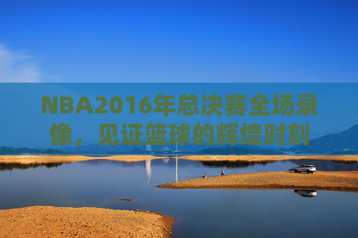 NBA2016年总决赛全场录像,见证篮球的辉煌时刻 NBA2016年总决赛全场录像,见证篮球的辉煌时刻