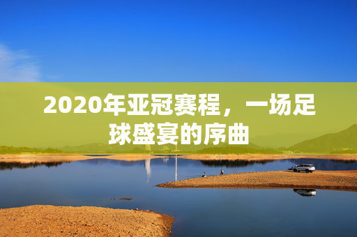 2020年亚冠赛程，一场足球盛宴的序曲