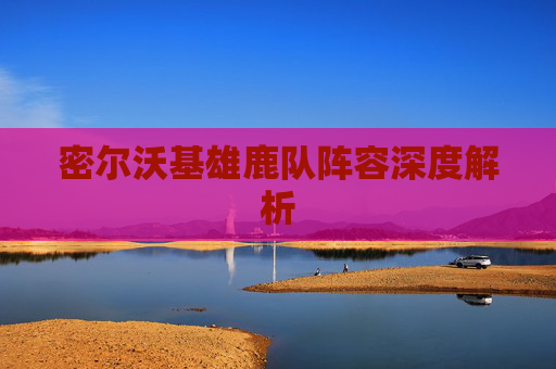 密尔沃基雄鹿队阵容深度解析