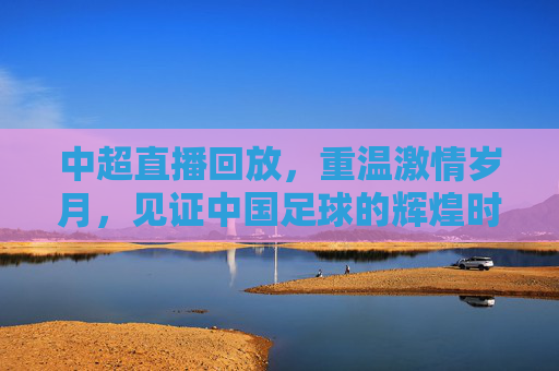 中超直播回放，重温激情岁月，见证中国足球的辉煌时刻