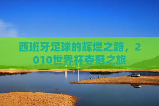 西班牙足球的辉煌之路,2010世界杯夺冠之旅 西班牙足球的辉煌之路,2010世界杯夺冠之旅